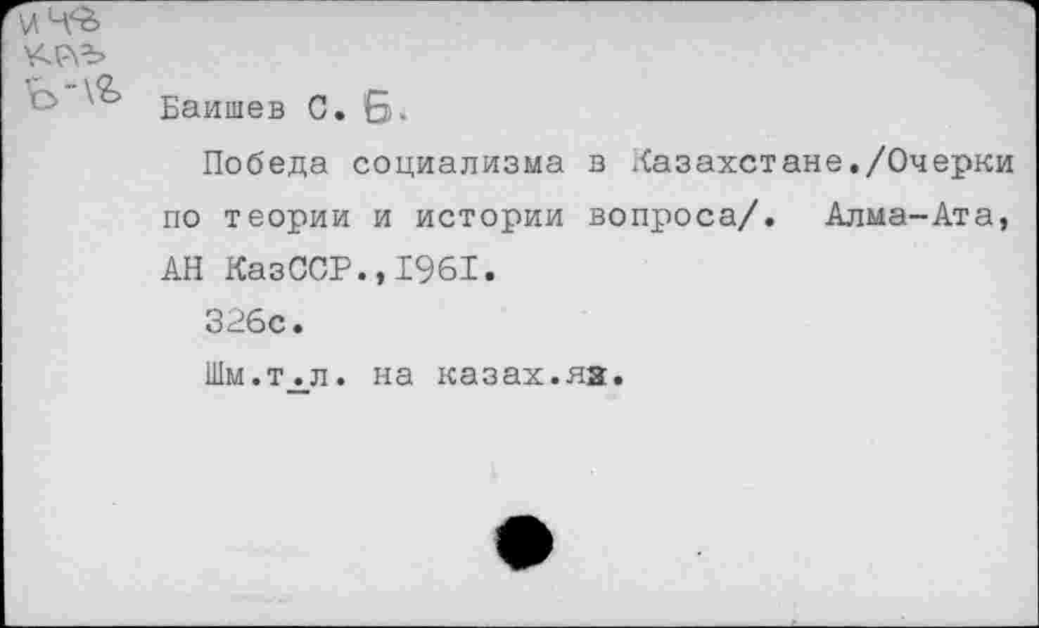 ﻿° Баишев С. Б»
Победа социализма в Казахстане./Очерки по теории и истории вопроса/. Алма-Ата, АН КазССР.,1961.
326с.
Шм.т.л. на казах.яз.